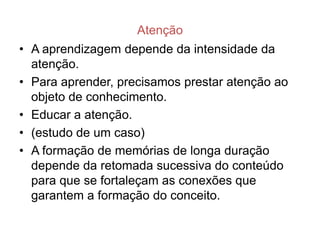 Atenção
• A aprendizagem depende da intensidade da
  atenção.
• Para aprender, precisamos prestar atenção ao
  objeto de conhecimento.
• Educar a atenção.
• (estudo de um caso)
• A formação de memórias de longa duração
  depende da retomada sucessiva do conteúdo
  para que se fortaleçam as conexões que
  garantem a formação do conceito.
 