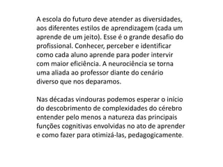 A escola do futuro deve atender as diversidades,
aos diferentes estilos de aprendizagem (cada um
aprende de um jeito). Esse é o grande desafio do
profissional. Conhecer, perceber e identificar
como cada aluno aprende para poder intervir
com maior eficiência. A neurociência se torna
uma aliada ao professor diante do cenário
diverso que nos deparamos.

Nas décadas vindouras podemos esperar o início
do descobrimento de complexidades do cérebro
entender pelo menos a natureza das principais
funções cognitivas envolvidas no ato de aprender
e como fazer para otimizá-las, pedagogicamente.
 