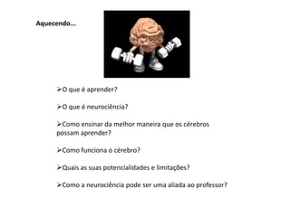 Aquecendo...




      O que é aprender?

      O que é neurociência?

      Como ensinar da melhor maneira que os cérebros
      possam aprender?

      Como funciona o cérebro?

      Quais as suas potencialidades e limitações?

      Como a neurociência pode ser uma aliada ao professor?
 