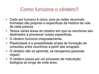 Como funciona o cérebro?
• Cada ser humano é único, pois as redes neuronais
  formadas são próprias e específicas da história de vida
  de cada pessoa.
• Temos várias áreas do cérebro em que os neurônios são
  destinados a processar coisas especificas.
• O cérebro funciona integradamente.
• Plasticidade é a possibilidade ampla de formação de
  conexões entre neurônios a partir das sinapses.
• O cérebro não só aprende, se reorganiza.(pessoas
  cegas)
• O cérebro passa por um processo de maturação
  biológica ao longo de vinte anos.
 