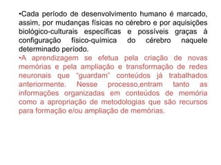 •Cada período de desenvolvimento humano é marcado,
assim, por mudanças físicas no cérebro e por aquisições
biológico-culturais específicas e possíveis graças à
configuração físico-química do cérebro naquele
determinado período.
•A aprendizagem se efetua pela criação de novas
memórias e pela ampliação e transformação de redes
neuronais que “guardam” conteúdos já trabalhados
anteriormente. Nesse processo,entram tanto as
informações organizadas em conteúdos de memória
como a apropriação de metodologias que são recursos
para formação e/ou ampliação de memórias.
 