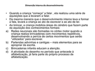 Dimensão interna do desenvolvimento


• Quando a criança “começa” a falar , ela realizou uma série de
  aquisições que a levaram a falar.
• Da mesma maneira que o desenvolvimento interno leva a formar
  a fala, levará a criança ao ato de escrever e ao ato de ler.
• Ao brincar, a criança mobiliza áreas do cérebro que fazem parte
  da aquisição dos conhecimentos formais:
a) Redes neuronais são formadas no córtex motor quando a
   criança realiza brincadeiras com movimentos repetitivos,
   desenvolvendo a perícia de certos movimentos que serão
   “utilizados” para escrever.
b) Parlendas adivinhas e cantigas – mais elementos para se
   apropriar da escrita.
c) Brincadeiras infantis educam a atenção.
d) A atividade do desenho no período que antecede à
   alfabetização, já faria parte do próprio processo de
   alfabetização.
 