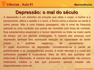 Ciências . Aula 01 Neurociências   Depressão: o mal do século A depressão é um distúrbio da emoção que afeta o corpo, o humor e o pensamento: altera o apetite e o sono, a forma como a pessoa se sente e como pensa. Não é uma tristeza passageira, não é sinal de fraqueza pessoal ou uma condição que possa ser revertida com força de vontade. Sua característica essencial é o humor deprimido ou triste na maior parte do tempo, por um período prolongado. A maioria das pessoas com depressão também tem acentuada redução da capacidade de sentir prazer e padrões negativos de pensamento.  O custo econômico da depressão, considerando-se a perda de produtividade e as conseqüências sociais, é muito elevado e o custo em sofrimento humano é incalculável. Mais de 60% dos suicídios são atribuíveis à depressão. A maioria das pessoas deprimidas não procura tratamento médico e, das que procuram, apenas metade são diagnosticadas como tal.   