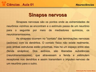 Ciências . Aula 01 Neurociências   Sinapse nervosa Sinapses nervosas são os pontos onde as extremidades de neurônios vizinhos se encontram e o estímulo passa de um neurônio para o seguinte por meio de mediadores químicos, os neurotransmissores. As sinapses ocorrem no "contato" das terminações nervosas (axônios) com os dendritos. O contato físico não existe realmente, pois ambas estruturas estão próximas, mas há um espaço entre elas (fenda sináptica). Dos axônios, são liberadas substâncias (neurotransmissores), que atravessam a fenda e estimulam receptores nos dendritos e assim transmitem o impulso nervoso de um neurônio para o outro. 