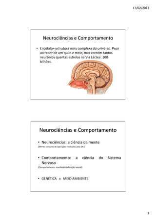 17/02/2012




      Neurociências e Comportamento
• Encéfalo– estrutura mais complexa do universo. Pesa
  ao redor de um quilo e meio, mas contém tantos
  neurônios quantas estrelas na Via Láctea: 100
  bilhões.




  Neurociências e Comportamento

 • Neurociências: a ciência da mente
 (Mente: conjunto de operações realizadas pelo SN.)



 • Comportamento:                        a      ciência   do   Sistema
   Nervoso
 (Comportamento: resultado da função neural)



 • GENÉTICA x MEIO AMBIENTE




                                                                                 3
 