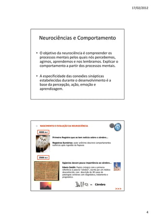 17/02/2012




 Neurociências e Comportamento

• O objetivo da neurociência é compreender os
  processos mentais pelos quais nós percebemos,
  agimos, aprendemos e nos lembramos. Explicar o
  comportamento a partir dos processos mentais.

• A especificidade das conexões sinápticas
  estabelecidas durante o desenvolvimento é a
  base da percepção, ação, emoção e
  aprendizagem.




                                                           4
 