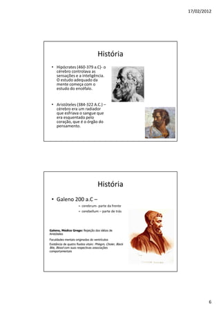 17/02/2012




                          História
• Hipócrates (460-379 a.C)- o
  cérebro controlava as
  sensações e a inteligência.
  O estudo adequado da
  mente começa com o
  estudo do encéfalo.


• Aristóteles (384-322 A.C.) –
  cérebro era um radiador
  que esfriava o sangue que
  era esquentado pelo
  coração, que é o órgão do
  pensamento.




                          História
• Galeno 200 a.C –
              » cerebrum- parte da frente
              » cerebellum – parte de trás




                                                     6
 