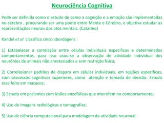 Neurociência Cognitiva
Pode ser definida como o estudo de como a cognição e a emoção são implementadas
no cérebro , procurando ser uma ponte entre Mente e Cérebro, e objetiva estudar as
representações neurais dos atos mentais. (Catarino)
Kandel et al classifica cinco abordagens :
1) Estabelecer a correlação entre células individuais específicas e determinados
comportamentos, para isso usou-se a observação de atividade individual dos
neurônios de animais não anestesiados e sem restrição física;
2) Correlacionar padrões de disparo em células individuais, em regiões específicas,
com processos cognitivos superiores, como atenção e tomada de decisão. Estudo
esse feito em macacos;
3) Estudo em pacientes com lesões encefálicas que interefem no comportamento;
4) Uso de imagens radiológicas e tomografias;
5) Uso de ciência computacional para modelagem da atividade neuronal.
 