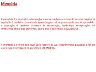 Memória
A memória é a aquisição, a formação, a conservação e a invocação de informações. A
aquisição é também chamada de aprendizagem: só se grava aquilo que foi aprendido.
A evocação é também chamada de recordação, lembrança, recuperação. Só
lembramos aquilo que gravamos, aquilo que é aprendido. (IZQUIERDO)
A memória é o meio pelo qual você recorre às suas expoeriências passadas a fim de
usar essas informações no presente ( STERNBERG)
 