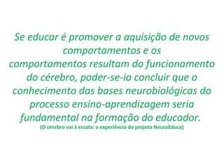Se educar é promover a aquisição de novos
comportamentos e os
comportamentos resultam do funcionamento
do cérebro, poder-se-ia concluir que o
conhecimento das bases neurobiológicas do
processo ensino-aprendizagem seria
fundamental na formação do educador.
(O cérebro vai à escola: a experiência do projeto NeuroEduca)
 