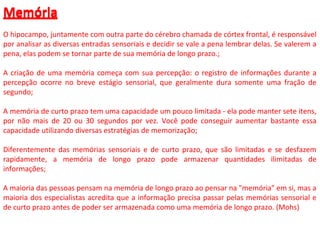 Memória
O hipocampo, juntamente com outra parte do cérebro chamada de córtex frontal, é responsável
por analisar as diversas entradas sensoriais e decidir se vale a pena lembrar delas. Se valerem a
pena, elas podem se tornar parte de sua memória de longo prazo.;
A criação de uma memória começa com sua percepção: o registro de informações durante a
percepção ocorre no breve estágio sensorial, que geralmente dura somente uma fração de
segundo;
A memória de curto prazo tem uma capacidade um pouco limitada - ela pode manter sete itens,
por não mais de 20 ou 30 segundos por vez. Você pode conseguir aumentar bastante essa
capacidade utilizando diversas estratégias de memorização;
Diferentemente das memórias sensoriais e de curto prazo, que são limitadas e se desfazem
rapidamente, a memória de longo prazo pode armazenar quantidades ilimitadas de
informações;
A maioria das pessoas pensam na memória de longo prazo ao pensar na "memória" em si, mas a
maioria dos especialistas acredita que a informação precisa passar pelas memórias sensorial e
de curto prazo antes de poder ser armazenada como uma memória de longo prazo. (Mohs)
Memória
 