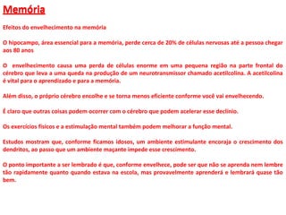 Memória
Efeitos do envelhecimento na memória
O hipocampo, área essencial para a memória, perde cerca de 20% de células nervosas até a pessoa chegar
aos 80 anos
O envelhecimento causa uma perda de células enorme em uma pequena região na parte frontal do
cérebro que leva a uma queda na produção de um neurotransmissor chamado acetilcolina. A acetilcolina
é vital para o aprendizado e para a memória.
Além disso, o próprio cérebro encolhe e se torna menos eficiente conforme você vai envelhecendo.
É claro que outras coisas podem ocorrer com o cérebro que podem acelerar esse declínio.
Os exercícios físicos e a estimulação mental também podem melhorar a função mental.
Estudos mostram que, conforme ficamos idosos, um ambiente estimulante encoraja o crescimento dos
dendritos, ao passo que um ambiente maçante impede esse crescimento.
O ponto importante a ser lembrado é que, conforme envelhece, pode ser que não se aprenda nem lembre
tão rapidamente quanto quando estava na escola, mas provavelmente aprenderá e lembrará quase tão
bem.
Memória
 