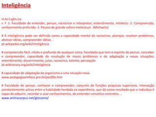 Inteligência
in.te.li.gên.cia
s. f. 1. Faculdade de entender, pensar, raciocinar e interpretar; entendimento, intelecto. 2. Compreensão,
conhecimento profundo. 3. Pessoa de grande esfera intelectual. (Michaelis)
# A inteligência pode ser definida como a capacidade mental de raciocinar, planejar, resolver problemas,
abstrair idéias, compreender idéias .
pt.wikipedia.org/wiki/Inteligência
# compreensão fácil, nítida e profunda de qualquer coisa; faculdade que tem o espírito de pensar, conceber
e compreender; capacidade de resolução de novos problemas e de adaptação a novas situações;
entendimento; discernimento; juízo, raciocínio, talento; percepção
pt.wiktionary.org/wiki/inteligência
# capacidade de adaptação do organismo a uma situação nova.
www.pedagogiaemfoco.pro.br/per09a.htm
# Faculdade de pensar, conhecer e compreender; conjunto de funções psíquicas superiores. Interacção
constantemente activa entre a habilidade herdada ea experiência, que dá como resultado que o individuo é
capaz de adquirir, recordar e usar conhecimentos, de entender conceitos concretos ...
www.animacorpus.net/glossario/
 