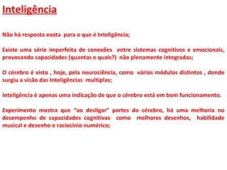 Inteligência
Não há resposta exata para o que é Inteligência;
Existe uma série imperfeita de conexões entre sistemas cognitivos e emocionais,
provocando capacidades (quantas e quais?) não plenamente integradas;
O cérebro é visto , hoje, pela neurociência, como vários módulos distintos , donde
surgiu a visão das Inteligências multiplas;
Inteligência é apenas uma indicação de que o cérebro está em bom funcionamento.
Experimento mostra que “ao desligar” partes do cérebro, há uma melhoria no
desempenho de capacidades cognitivas como melhores desenhos, habilidade
musical e desenho e raciocínio numérico;
 