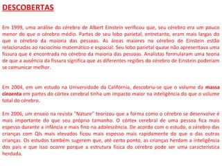 DESCOBERTAS
Em 1999, uma análise do cérebro de Albert Einstein verificou que, seu cérebro era um pouco
menor do que o cérebro médio. Partes de seu lobo parietal, entretanto, eram mais largas do
que o cérebro da maioria das pessoas. As áreas maiores no cérebro de Einstein estão
relacionadas ao raciocínio matemático e espacial. Seu lobo parietal quase não apresentava uma
fissura que é encontrada no cérebro da maioria das pessoas. Analistas formularam uma teoria
de que a ausência da fissura significa que as diferentes regiões do cérebro de Einstein poderiam
se comunicar melhor.
Em 2004, em um estudo na Universidade da Califórnia, descobriu-se que o volume da massa
cinzenta em partes do córtex cerebral tinha um impacto maior na inteligência do que o volume
total do cérebro.
Em 2006, um ensaio na revista "Nature" teorizou que a forma como o cérebro se desenvolve é
mais importante do que seu próprio tamanho. O córtex cerebral de uma pessoa fica mais
espesso durante a infância e mais fino na adolescência. De acordo com o estudo, o cérebro das
crianças com QIs mais elevados ficou mais espesso mais rapidamente do que o das outras
crianças. Os estudos também sugerem que, até certo ponto, as crianças herdam a inteligência
dos pais e que isso ocorre porque a estrutura física do cérebro pode ser uma característica
herdada.
 