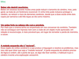 Beber não destrói neurônios.Beber não destrói neurônios.
Beber em excesso durante muitos anos pode reduzir o tamanho do cérebro, mas, pelo
geral, se trata de um fenômeno reversível. O vinho tinto pode inclusive proteger o
cérebro, ao reduzir o risco de derrames cerebrais, desde que a dose oscile entre dois
copos por semana e até três taças ao dia como máximo.
Mitos
Um golpe forte na cabeça não cura a amnésia.Um golpe forte na cabeça não cura a amnésia.
Por mais que o cinema tenha se empenhado em nos convencer do contrário. Também
não se consegue com hipnose nem com a visão de um objeto muito apreciado; em
relação à neurocirurgia, é mais provável que, em lugar de remediar a perda de memória,
a cause.
A metade esquerda não é "racional".A metade esquerda não é "racional".
Essa região do córtex cerebral é a que produz a linguagem e resolve os problemas, mas
isso não quer dizer que seja a "metade racional". A parte esquerda do cérebro precisa
de lógica e ordem, até o ponto de que, se algo não fizer sentido, o habitual é que o
cérebro invente uma explicação verossímil.
 