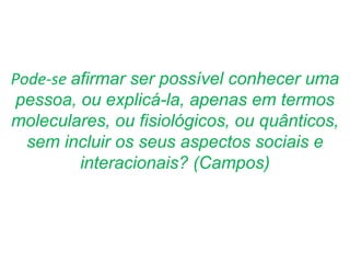 Pode-se afirmar ser possível conhecer uma
pessoa, ou explicá-la, apenas em termos
moleculares, ou fisiológicos, ou quânticos,
sem incluir os seus aspectos sociais e
interacionais? (Campos)
 