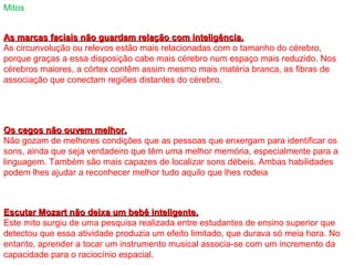 Mitos
Os cegos não ouvem melhor.Os cegos não ouvem melhor.
Não gozam de melhores condições que as pessoas que enxergam para identificar os
sons, ainda que seja verdadeiro que têm uma melhor memória, especialmente para a
linguagem. Também são mais capazes de localizar sons débeis. Ambas habilidades
podem lhes ajudar a reconhecer melhor tudo aquilo que lhes rodeia
As marcas faciais não guardam relação com inteligência.As marcas faciais não guardam relação com inteligência.
As circunvolução ou relevos estão mais relacionadas com o tamanho do cérebro,
porque graças a essa disposição cabe mais cérebro num espaço mais reduzido. Nos
cérebros maiores, a córtex contêm assim mesmo mais matéria branca, as fibras de
associação que conectam regiões distantes do cérebro.
Escutar Mozart não deixa um bebê inteligente.Escutar Mozart não deixa um bebê inteligente.
Este mito surgiu de uma pesquisa realizada entre estudantes de ensino superior que
detectou que essa atividade produzia um efeito limitado, que durava só meia hora. No
entanto, aprender a tocar um instrumento musical associa-se com um incremento da
capacidade para o raciocínio espacial.
 