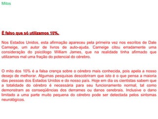 Mitos
É falso que só utilizamos 10%.É falso que só utilizamos 10%.
Nos Estados Unidos, esta afirmação apareceu pela primeira vez nos escritos de Dale
Carneige, um autor de livros de auto-ajuda. Carneige citou erradamente uma
consideração do psicólogo William James, que na realidade tinha afirmado que
utilizamos mal uma fração do potencial do cérebro.
O mito dos 10% é a falsa crença sobre o cérebro mais conhecida, pois apela a nosso
desejo de melhorar. Algumas pesquisas descobriram que isto é o que pensa a maioria
das pessoas dos Estados Unidos e do nosso país. Hoje em dia os cientistas sabem que
a totalidade do cérebro é necessária para seu funcionamento normal, tal como
demonstram as conseqüências dos derrames ou danos cerebrais. Inclusive o dano
limitado a uma parte muito pequena do cérebro pode ser detectada pelos sintomas
neurológicos.
 