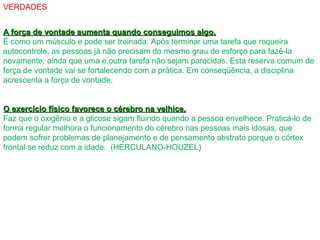 VERDADES
A força de vontade aumenta quando conseguimos algo.A força de vontade aumenta quando conseguimos algo.
É como um músculo e pode ser treinada. Após terminar uma tarefa que requeira
autocontrole, as pessoas já não precisam do mesmo grau de esforço para fazê-la
novamente, ainda que uma e outra tarefa não sejam parecidas. Esta reserva comum de
força de vontade vai se fortalecendo com a prática. Em conseqüência, a disciplina
acrescenta a força de vontade.
O exercício físico favorece o cérebro na velhice.O exercício físico favorece o cérebro na velhice.
Faz que o oxigênio e a glicose sigam fluindo quando a pessoa envelhece. Praticá-lo de
forma regular melhora o funcionamento do cérebro nas pessoas mais idosas, que
podem sofrer problemas de planejamento e de pensamento abstrato porque o córtex
frontal se reduz com a idade. (HERCULANO-HOUZEL)
 