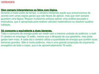 VERDADES
Nem sempre interpretamos os fatos com lógica.Nem sempre interpretamos os fatos com lógica.
Durante a maior parte do tempo, o cérebro interpreta aquilo que presenciamos de
acordo com umas regras gerais que são fáceis de aplicar, mas que nem sempre
guardam uma lógica. Requer muitíssimo esforço aplicar uma análise pausada e
meticulosa, que é apropriada para realizar cálculos matemáticos ou resolver quebra-
cabeças.
Só consome o equivalente a duas bananas.Só consome o equivalente a duas bananas.
Todo o consumo de energia pode ser medir com a mesma unidade de potência: o watt.
O cérebro só emprega 12 watts, menos que a lâmpada de sua geladeira, mas pode
gastar bem mais. A cada dia o cérebro utiliza a quantidade de energia que contêm duas
bananas grandes. Não é muita potência, mas é uma grande proporção do orçamento
energético de todo o corpo, que é de aproximadamente 70 watts.
 