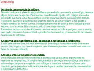 VERDADES
Dispõe de uma espécie de relógio.Dispõe de uma espécie de relógio.
Quando realizamos vôos de longa distância para o leste ou o oeste, este relógio demora
algum tempo em se ajustar. Permanecer acordado não ajusta este relógio, mas a luz
sim muda sua hora. A luz fixa o relógio interno segundo a hora que o cérebro calcula.
Pelo geral, quando é pela tarde no lugar do destino de uma viagem, a luz ajusta o
relógio cerebral de forma correta, independentemente de que se tenha viajado para o
leste ou para o oeste. Não obstante, não é bom viajar demais.
Atravessar muitas zonas horárias mais de duas vezes ao mês é perigoso para a saúde,
pois pode ocasionar dano cerebral e problemas de memória, provavelmente devido aos
hormônios do estresse.
A cada vez que recordamos algo, apagamos e recebemos a lembrança.A cada vez que recordamos algo, apagamos e recebemos a lembrança.
É isso que permite que, ao final, recordemos coisas que na realidade não ocorreram
jamais. Isso explica por que é freqüente que diferentes pessoas recordem os mesmos
fatos de maneira diferente.
A tensão crônica faz perder a memória.A tensão crônica faz perder a memória.
Uma excitação emocional incrementa a acumulação de detalhes importantes na
memória de longo prazo. A tensão nervosa ativa a secreção de hormônios que atuam
sobre o hipocampo e a amígdala para reforçar a memória. A tensão crônica, pelo
contrário, pode prejudicar o hipocampo e dar lugar a perdas permanentes de memória.
(HERCULANO-HOUZEL)
 