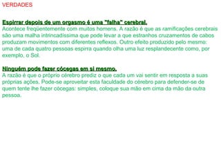 VERDADES
Espirrar depois de um orgasmo é uma "falha" cerebral.Espirrar depois de um orgasmo é uma "falha" cerebral.
Acontece freqüentemente com muitos homens. A razão é que as ramificações cerebrais
são uma malha intrincadíssima que pode levar a que estranhos cruzamentos de cabos
produzam movimentos com diferentes reflexos. Outro efeito produzido pelo mesmo:
uma de cada quatro pessoas espirra quando olha uma luz resplandecente como, por
exemplo, o Sol.
Ninguém pode fazer cócegas em si mesmo.Ninguém pode fazer cócegas em si mesmo.
A razão é que o próprio cérebro prediz o que cada um vai sentir em resposta a suas
próprias ações. Pode-se aproveitar esta faculdade do cérebro para defender-se de
quem tente lhe fazer cócegas: simples, coloque sua mão em cima da mão da outra
pessoa.
 