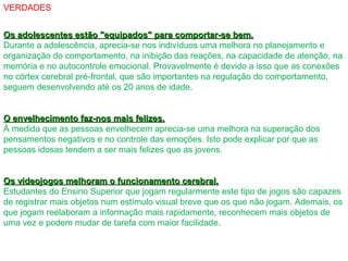 VERDADES
Os adolescentes estão "equipados" para comportar-se bem.Os adolescentes estão "equipados" para comportar-se bem.
Durante a adolescência, aprecia-se nos indivíduos uma melhora no planejamento e
organização do comportamento, na inibição das reações, na capacidade de atenção, na
memória e no autocontrole emocional. Provavelmente é devido a isso que as conexões
no córtex cerebral pré-frontal, que são importantes na regulação do comportamento,
seguem desenvolvendo até os 20 anos de idade.
O envelhecimento faz-nos mais felizes.O envelhecimento faz-nos mais felizes.
À medida que as pessoas envelhecem aprecia-se uma melhora na superação dos
pensamentos negativos e no controle das emoções. Isto pode explicar por que as
pessoas idosas tendem a ser mais felizes que as jovens.
Os videojogos melhoram o funcionamento cerebral.Os videojogos melhoram o funcionamento cerebral.
Estudantes do Ensino Superior que jogam regularmente este tipo de jogos são capazes
de registrar mais objetos num estímulo visual breve que os que não jogam. Ademais, os
que jogam reelaboram a informação mais rapidamente, reconhecem mais objetos de
uma vez e podem mudar de tarefa com maior facilidade.
 