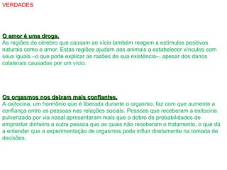 VERDADES
O amor é uma droga.O amor é uma droga.
As regiões do cérebro que causam ao vício também reagem a estímulos positivos
naturais como o amor. Estas regiões ajudam aos animais a estabelecer vínculos com
seus iguais –o que pode explicar as razões de sua existência–, apesar dos danos
colaterais causados por um vício.
Os orgasmos nos deixam mais confiantes.Os orgasmos nos deixam mais confiantes.
A oxitocina, um hormônio que é liberada durante o orgasmo, faz com que aumente a
confiança entre as pessoas nas relações sociais. Pessoas que receberam a oxitocina
pulverizada por via nasal apresentaram mais que o dobro de probabilidades de
emprestar dinheiro a outra pessoa que as quais não receberam o tratamento, o que dá
a entender que a experimentação de orgasmos pode influir diretamente na tomada de
decisões.
 