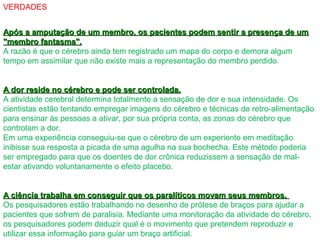 VERDADES
Após a amputação de um membro, os pacientes podem sentir a presença de umApós a amputação de um membro, os pacientes podem sentir a presença de um
"membro fantasma"."membro fantasma".
A razão é que o cérebro ainda tem registrado um mapa do corpo e demora algum
tempo em assimilar que não existe mais a representação do membro perdido.
A dor reside no cérebro e pode ser controlada.A dor reside no cérebro e pode ser controlada.
A atividade cerebral determina totalmente a sensação de dor e sua intensidade. Os
cientistas estão tentando empregar imagens do cérebro e técnicas de retro-alimentação
para ensinar às pessoas a ativar, por sua própria conta, as zonas do cérebro que
controlam a dor.
Em uma experiência conseguiu-se que o cérebro de um experiente em meditação
inibisse sua resposta a picada de uma agulha na sua bochecha. Este método poderia
ser empregado para que os doentes de dor crônica reduzissem a sensação de mal-
estar ativando voluntariamente o efeito placebo.
A ciência trabalha em conseguir que os paralíticos movam seus membros.A ciência trabalha em conseguir que os paralíticos movam seus membros.
Os pesquisadores estão trabalhando no desenho de prótese de braços para ajudar a
pacientes que sofrem de paralisia. Mediante uma monitoração da atividade do cérebro,
os pesquisadores podem deduzir qual é o movimento que pretendem reproduzir e
utilizar essa informação para guiar um braço artificial.
 