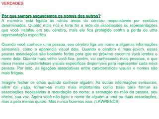 VERDADES
Por que sempre esquecemos os nomes dos outros?Por que sempre esquecemos os nomes dos outros?
A memória está ligada às várias áreas do cérebro responsáveis por sentidos
determinados. Quanto mais rica e forte for a rede de associações ou representações
que você instalou em seu cérebro, mais ele fica protegido contra a perda de uma
representação específica.
Quando você conhece uma pessoa, seu cérebro liga um nome a algumas informações
sensoriais, como a aparência visual dela. Quando o cérebro é mais jovem, essas
poucas associações são bastante fortes para que no próximo encontro você lembre o
nome dela. Quanto mais velho você fica, porém, vai conhecendo mais pessoas, o que
deixa menos características visuais específicas disponíveis para representar cada nova
pessoa. Por isso, as ligações associativas entre características visuais e nomes são
mais frágeis.
Imagine fechar os olhos quando conhece alguém. As outras informações sensoriais,
além da visão, tornam-se muito mais importantes como base para formar as
associações necessárias à recordação do nome: a sensação da mão da pessoa, seu
cheiro, sua voz. Agora você não ligou o nome de alguém a uma ou duas associações,
mas a pelo menos quatro. Mas nunca fazemos isso. (LAWRENCE)
 