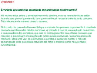 VERDADES
É verdade que perdemos capacidade cerebral quando envelhecemos?É verdade que perdemos capacidade cerebral quando envelhecemos?
Há muitos mitos sobre o envelhecimento do cérebro, mas os neurocientistas estão
lutando para provar que ele não tem que envelhecer necessariamente junto conosco.
Tudo depende da maneira como o usamos.
Outro mito diz que o declínio mental que a maioria das pessoas experimenta é resultado
da morte constante das células nervosas. A verdade é que há uma redução do número
e complexidade das dendrites, que são os prolongamentos das células nervosas que
recebem e processam informações de outras células nervosas, formando a base da
memória. Mais uma vez, se estimulado, o cérebro é capaz de manter a rede de
comunicação entre as células nervosas tão forte e eficiente como na juventude.
(LAWRENCE)
 