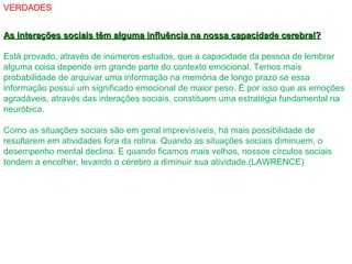 VERDADES
As interações sociais têm alguma influência na nossa capacidade cerebral?As interações sociais têm alguma influência na nossa capacidade cerebral?
Está provado, através de inúmeros estudos, que a capacidade da pessoa de lembrar
alguma coisa depende em grande parte do contexto emocional. Temos mais
probabilidade de arquivar uma informação na memória de longo prazo se essa
informação possui um significado emocional de maior peso. É por isso que as emoções
agradáveis, através das interações sociais, constituem uma estratégia fundamental na
neuróbica.
Como as situações sociais são em geral imprevisíveis, há mais possibilidade de
resultarem em atividades fora da rotina. Quando as situações sociais diminuem, o
desempenho mental declina. E quando ficamos mais velhos, nossos círculos sociais
tendem a encolher, levando o cérebro a diminuir sua atividade.(LAWRENCE)
 