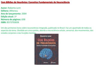 Cem Bilhões de Neurônios: Conceitos Fundamentais de NeurociênciaCem Bilhões de Neurônios: Conceitos Fundamentais de Neurociência
Autor: Roberto Lent
Editora: Atheneu
Ano de lançamento: 2004
Edição atual: 1ª
Número de páginas: 698
ISBN: 857379383X
Um dos primeiros livros sobre neurociência integrado, publicado no Brasil. Faz um apanhado de todos os
aspectos do tema. Dividido em cinco partes, aborda a neurociência celular, sensorial, dos movimentos, dos
estados corporais e das funções mentais.
 