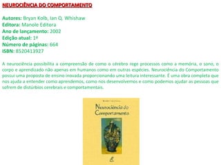 NEUROCIÊNCIA DO COMPORTAMENTONEUROCIÊNCIA DO COMPORTAMENTO
Autores: Bryan Kolb, Ian Q. Whishaw
Editora: Manole Editora
Ano de lançamento: 2002
Edição atual: 1ª
Número de páginas: 664
ISBN: 8520413927
A neurociência possibilita a compreensão de como o cérebro rege processos como a memória, o sono, o
corpo e aprendizado não apenas em humanos como em outras espécies. Neurociência do Comportamento
possui uma proposta de ensino inovada proporcionando uma leitura interessante. É uma obra completa que
nos ajuda a entender como aprendemos, como nos desenvolvemos e como podemos ajudar as pessoas que
sofrem de distúrbios cerebrais e comportamentais.
 