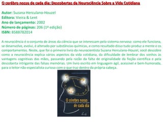 O cerébro nosso de cada dia: Descobertas da Neurociência Sobre a Vida CotidianaO cerébro nosso de cada dia: Descobertas da Neurociência Sobre a Vida Cotidiana
Autor: Suzana Herculano-Houzel
Editora: Vieira & Lent
Ano de lançamento: 2002
Número de páginas: 206 (1ª edição)
ISBN: 8588782014
A neurociência é o conjunto de áreas da ciência que se interessam pelo sistema nervoso: como ele funciona,
se desenvolve, evolui, é alterado por substâncias químicas, e como resultado disso tudo produz a mente e os
comportamentos. Neste, que foi o primeiro livro da neurocientista Suzana Herculano-Houzel, você descobre
como a neurociência explica vários aspectos da vida cotidiana, da dificuldade de lembrar dos sonhos às
vantagens cognitivas das mães, passando pela razão da falta de originalidade da ficção científica e pela
descoberta intrigante das falsas memórias. Um livro escrito em linguagem ágil, acessível e bem-humorada,
para o leitor não-especialista curioso com o que traz dentro da própria cabeça.
 