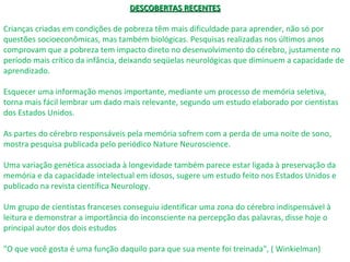 DESCOBERTAS RECENTESDESCOBERTAS RECENTES
Crianças criadas em condições de pobreza têm mais dificuldade para aprender, não só por
questões socioeconômicas, mas também biológicas. Pesquisas realizadas nos últimos anos
comprovam que a pobreza tem impacto direto no desenvolvimento do cérebro, justamente no
período mais crítico da infância, deixando seqüelas neurológicas que diminuem a capacidade de
aprendizado.
Esquecer uma informação menos importante, mediante um processo de memória seletiva,
torna mais fácil lembrar um dado mais relevante, segundo um estudo elaborado por cientistas
dos Estados Unidos.
As partes do cérebro responsáveis pela memória sofrem com a perda de uma noite de sono,
mostra pesquisa publicada pelo periódico Nature Neuroscience.
Uma variação genética associada à longevidade também parece estar ligada à preservação da
memória e da capacidade intelectual em idosos, sugere um estudo feito nos Estados Unidos e
publicado na revista científica Neurology.
Um grupo de cientistas franceses conseguiu identificar uma zona do cérebro indispensável à
leitura e demonstrar a importância do inconsciente na percepção das palavras, disse hoje o
principal autor dos dois estudos
"O que você gosta é uma função daquilo para que sua mente foi treinada", ( Winkielman)
 