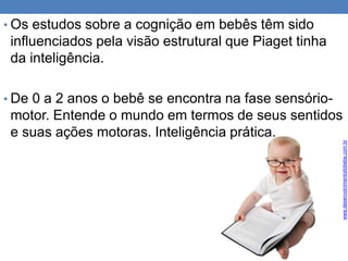 • Os estudos sobre a cognição em bebês têm sido
influenciados pela visão estrutural que Piaget tinha
da inteligência.
• De 0 a 2 anos o bebê se encontra na fase sensório-
motor. Entende o mundo em termos de seus sentidos
e suas ações motoras. Inteligência prática.
www.desenvolvimentodobebe.com.br
 