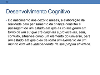 Desenvolvimento Cognitivo
• Do nascimento aos dezoito meses, a elaboração da
realidade pelo pensamento da criança constitui a
passagem de um estado em que as coisas giram em
torno de um eu que crê dirigi-las e provocá-las, sem,
contudo, situar-se como um elemento do universo, para
um estado em que o eu se torna um elemento de um
mundo estável e independente de sua própria atividade.
13
 