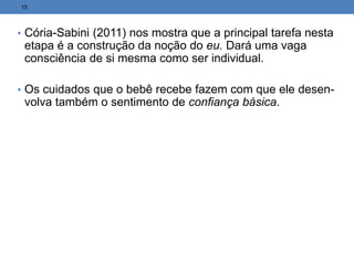 • Cória-Sabini (2011) nos mostra que a principal tarefa nesta
etapa é a construção da noção do eu. Dará uma vaga
consciência de si mesma como ser individual.
• Os cuidados que o bebê recebe fazem com que ele desen-
volva também o sentimento de confiança básica.
15
 