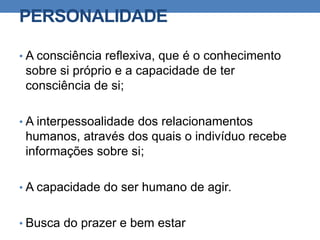 PERSONALIDADE
• A consciência reflexiva, que é o conhecimento
sobre si próprio e a capacidade de ter
consciência de si;
• A interpessoalidade dos relacionamentos
humanos, através dos quais o indivíduo recebe
informações sobre si;
• A capacidade do ser humano de agir.
• Busca do prazer e bem estar
 