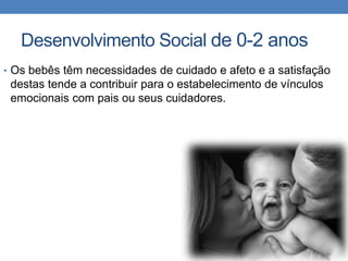 Desenvolvimento Social de 0-2 anos
• Os bebês têm necessidades de cuidado e afeto e a satisfação
destas tende a contribuir para o estabelecimento de vínculos
emocionais com pais ou seus cuidadores.
 