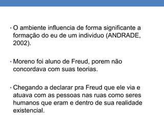 • O ambiente influencia de forma significante a
formação do eu de um individuo (ANDRADE,
2002).
• Moreno foi aluno de Freud, porem não
concordava com suas teorias.
• Chegando a declarar pra Freud que ele via e
atuava com as pessoas nas ruas como seres
humanos que eram e dentro de sua realidade
existencial.
 