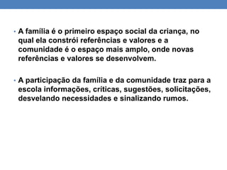• A família é o primeiro espaço social da criança, no
qual ela constrói referências e valores e a
comunidade é o espaço mais amplo, onde novas
referências e valores se desenvolvem.
• A participação da família e da comunidade traz para a
escola informações, críticas, sugestões, solicitações,
desvelando necessidades e sinalizando rumos.
 