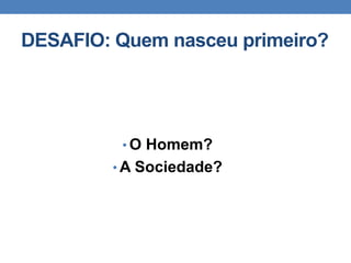 DESAFIO: Quem nasceu primeiro?
• O Homem?
• A Sociedade?
 