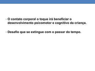 • O contato corporal o toque irá beneficiar o
desenvolvimento psicomotor e cognitivo da criança.
• Desafio que se extingue com o passar do tempo.
 