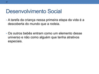 Desenvolvimento Social
• A tarefa da criança nessa primeira etapa da vida é a
descoberta do mundo que a rodeia.
• Os outros bebês entram como um elemento desse
universo e não como alguém que tenha atrativos
especiais.
27
 
