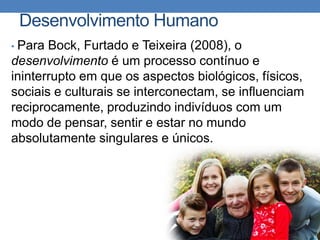 Desenvolvimento Humano
• Para Bock, Furtado e Teixeira (2008), o
desenvolvimento é um processo contínuo e
ininterrupto em que os aspectos biológicos, físicos,
sociais e culturais se interconectam, se influenciam
reciprocamente, produzindo indivíduos com um
modo de pensar, sentir e estar no mundo
absolutamente singulares e únicos.
 
