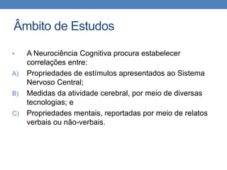 Âmbito de Estudos
• A Neurociência Cognitiva procura estabelecer
correlações entre:
A) Propriedades de estímulos apresentados ao Sistema
Nervoso Central;
B) Medidas da atividade cerebral, por meio de diversas
tecnologias; e
C) Propriedades mentais, reportadas por meio de relatos
verbais ou não-verbais.
 