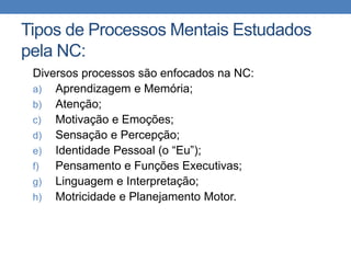 Tipos de Processos Mentais Estudados
pela NC:
Diversos processos são enfocados na NC:
a) Aprendizagem e Memória;
b) Atenção;
c) Motivação e Emoções;
d) Sensação e Percepção;
e) Identidade Pessoal (o “Eu”);
f) Pensamento e Funções Executivas;
g) Linguagem e Interpretação;
h) Motricidade e Planejamento Motor.
 